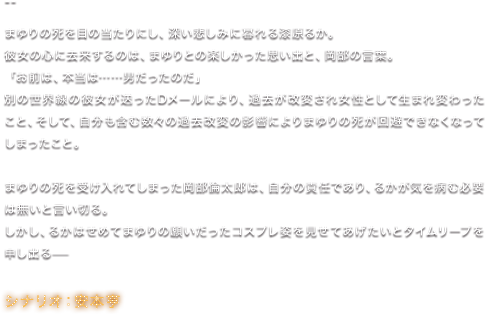 まゆりの死を目の当たりにし、深い悲しみに暮れる漆原るか。 彼女の心に去来するのは、まゆりとの楽しかった思い出と、岡部の言葉。 「お前は、本当は……男だったのだ」 別の世界線の彼女が送ったDメールにより、過去が改変され女性として生まれ変わったこと、そして、自分も含む数々の過去改変の影響によりまゆりの死が回避できなくなってしまったこと。 まゆりの死を受け入れてしまった岡部倫太郎は、自分の責任であり、るかが気を病む必要は無いと言い切る。 しかし、るかはせめてまゆりの願いだったコスプレ姿を見せてあげたいとタイムリープを申し出る—／シナリオ：安本亨