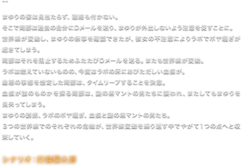 まゆりの姿は見当たらず、連絡も付かない。 そこで岡部は過去の自分にＤメールを送り、まゆりが外出しないよう注意を促すことに。 世界線が変動し、まゆりの無事を確認できたが、彼女の不注意によりラボでボヤ騒ぎが起きてしまう。 岡部はそれを阻止するためふたたびＤメールを送る。またも世界線が変動。 ラボは燃えていないものの、今度はラボの床におびただしい血痕が。 最悪の事態を想定した岡部は、タイムリープすることを決意。 血痕が誰のものかを探る岡部は、謎の黒マントの男たちに襲われ、またしてもまゆりを見失ってしまう。 まゆりの誘拐、ラボのボヤ騒ぎ、血痕と謎の黒マントの男たち。 3つの世界線でのそれぞれの危機が、世界線変動を繰り返す中でやがて１つの点へと収束していく。／シナリオ：打越鋼太郎
